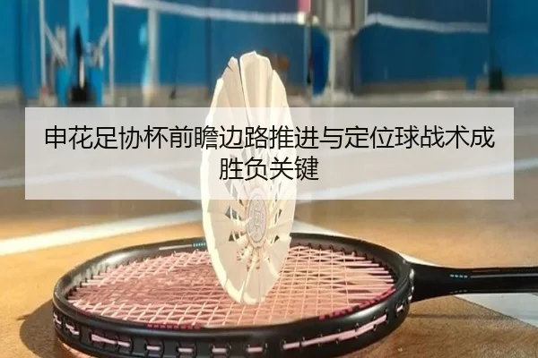 申花足协杯前瞻边路推进与定位球战术成胜负关键