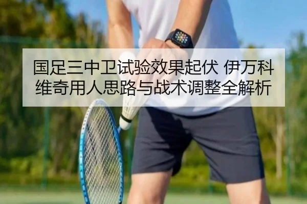 国足三中卫试验效果起伏 伊万科维奇用人思路与战术调整全解析