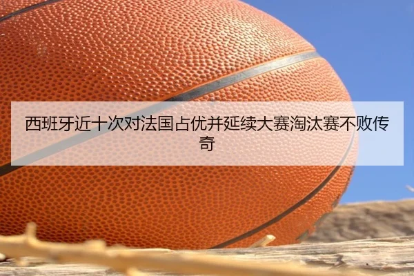 西班牙近十次对法国占优并延续大赛淘汰赛不败传奇